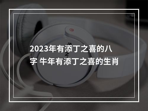 2023年有添丁之喜的八字 牛年有添丁之喜的生肖