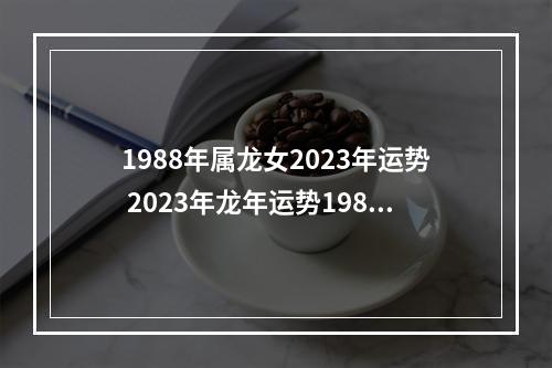 1988年属龙女2023年运势 2023年龙年运势1988年