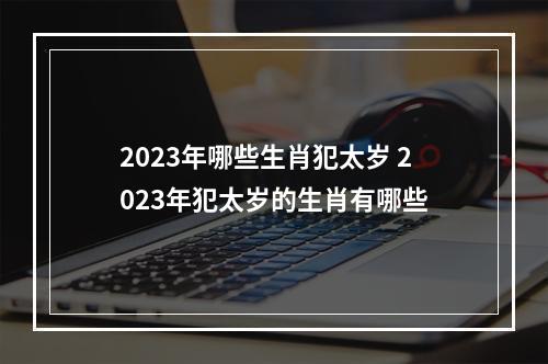 2023年哪些生肖犯太岁 2023年犯太岁的生肖有哪些
