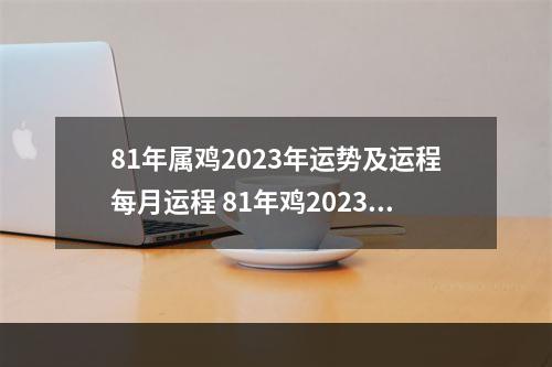 81年属鸡2023年运势及运程每月运程 81年鸡2023年运势如何