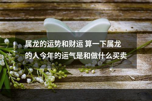 属龙的运势和财运 算一下属龙的人今年的运气是和做什么买卖