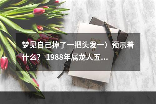 梦见自己掉了一把头发一〉预示着什么？ 1988年属龙人五行到底是木还是土