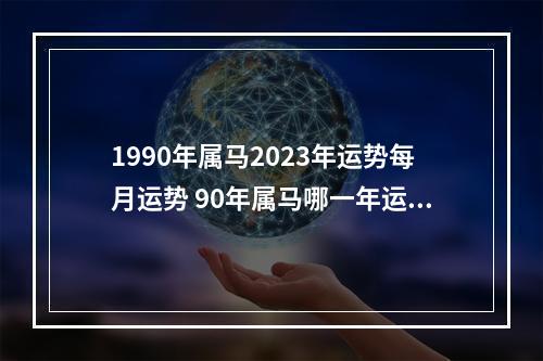 1990年属马2023年运势每月运势 90年属马哪一年运势最好