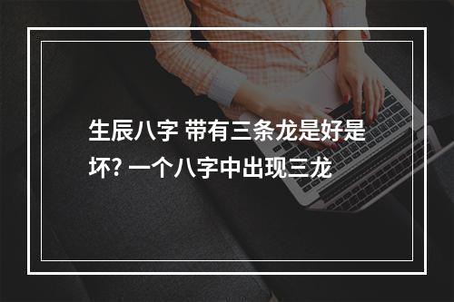 生辰八字 带有三条龙是好是坏? 一个八字中出现三龙