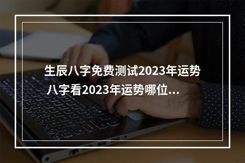 生辰八字免费测试2023年运势 八字看2023年运势哪位老师好？