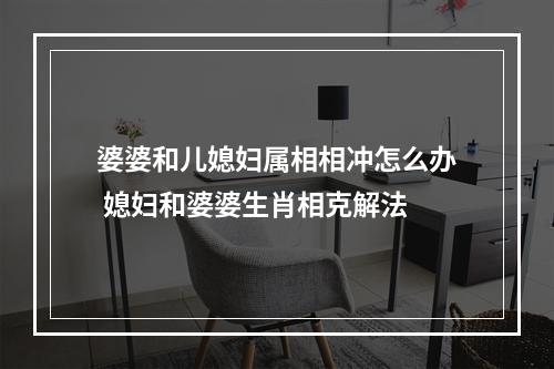 婆婆和儿媳妇属相相冲怎么办 媳妇和婆婆生肖相克解法