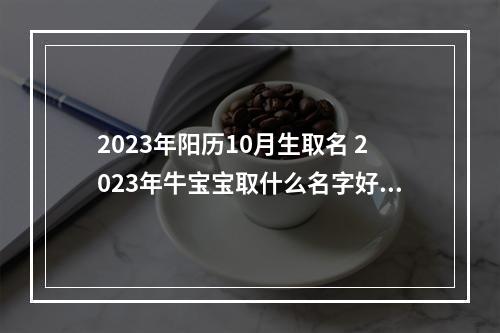 2023年阳历10月生取名 2023年牛宝宝取什么名字好？