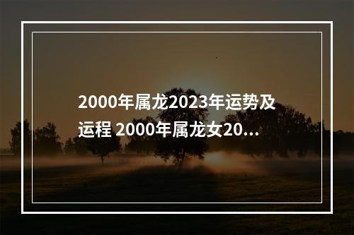 2000年属龙2023年运势及运程 2000年属龙女2023年运势如何呢