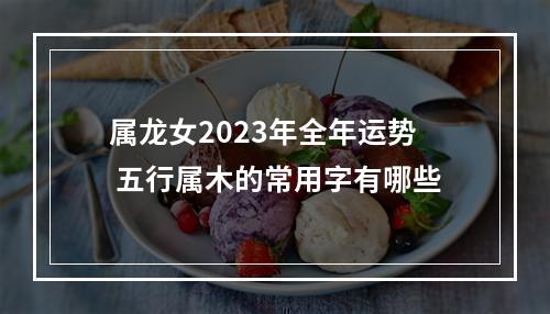 属龙女2023年全年运势 五行属木的常用字有哪些