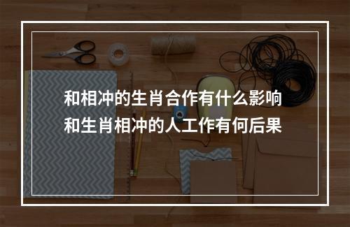 和相冲的生肖合作有什么影响 和生肖相冲的人工作有何后果