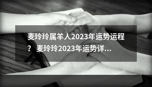麦玲玲属羊人2023年运势运程？ 麦玲玲2023年运势详解