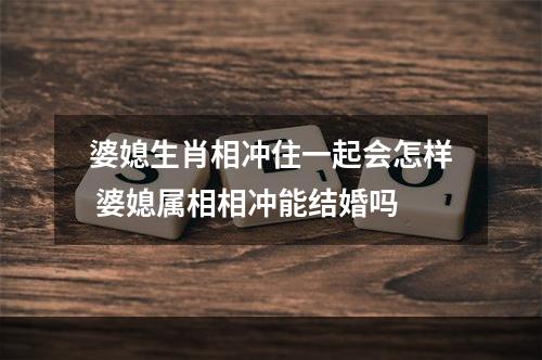 婆媳生肖相冲住一起会怎样 婆媳属相相冲能结婚吗