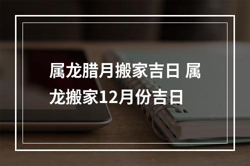 属龙腊月搬家吉日 属龙搬家12月份吉日