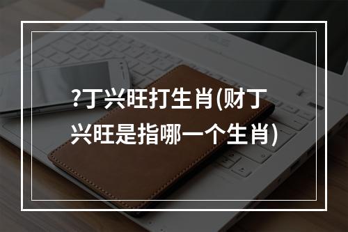 ?丁兴旺打生肖(财丁兴旺是指哪一个生肖)