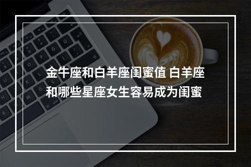 金牛座和白羊座闺蜜值 白羊座和哪些星座女生容易成为闺蜜