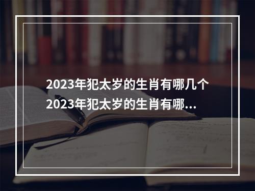 2023年犯太岁的生肖有哪几个2023年犯太岁的生肖有哪几个属相 2023年是属相什么的门坎