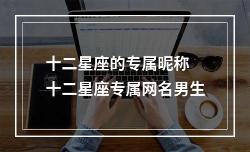 十二星座的专属昵称 十二星座专属网名男生