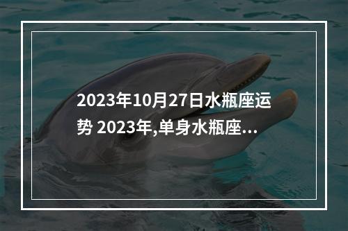 2023年10月27日水瓶座运势 2023年,单身水瓶座的感情运势怎么样呢?