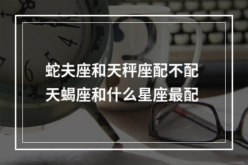 蛇夫座和天秤座配不配 天蝎座和什么星座最配