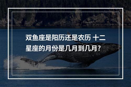 双鱼座是阳历还是农历 十二星座的月份是几月到几月?
