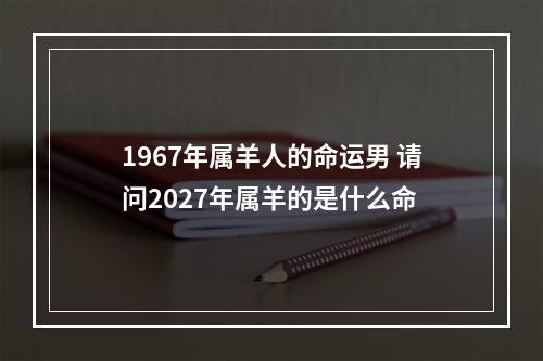 1967年属羊人的命运男 请问2027年属羊的是什么命