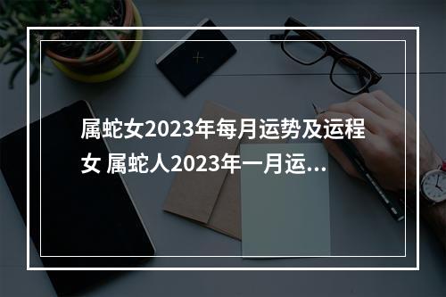属蛇女2023年每月运势及运程女 属蛇人2023年一月运势