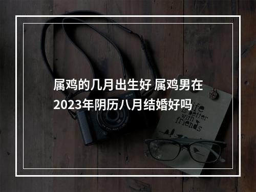 属鸡的几月出生好 属鸡男在2023年阴历八月结婚好吗