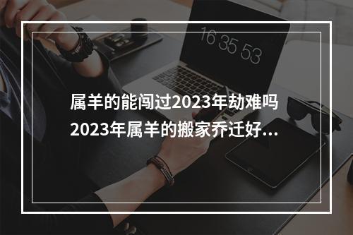 属羊的能闯过2023年劫难吗 2023年属羊的搬家乔迁好吗