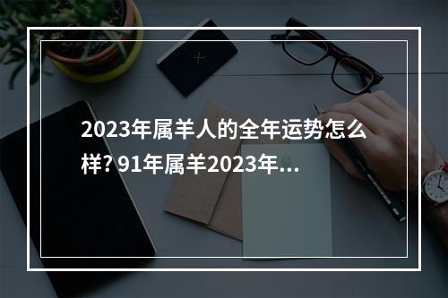 2023年属羊人的全年运势怎么样? 91年属羊2023年生肖运势极佳