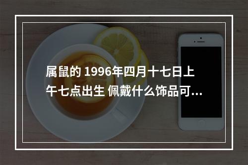属鼠的 1996年四月十七日上午七点出生 佩戴什么饰品可以有好运和辟邪的... 属鼠的佩戴什么辟邪