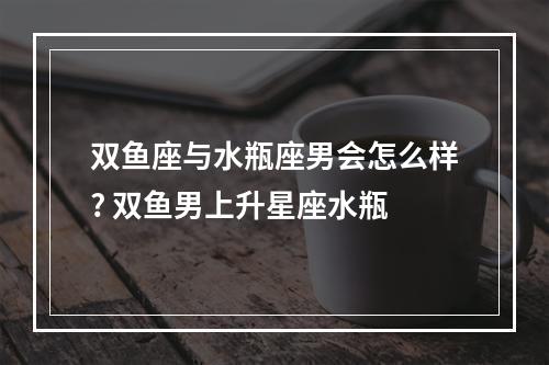 双鱼座与水瓶座男会怎么样? 双鱼男上升星座水瓶