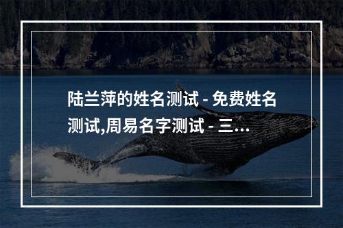 陆兰萍的姓名测试 - 免费姓名测试,周易名字测试 - 三藏算命网 三藏取名网免费姓名测试打分