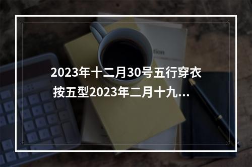 2023年十二月30号五行穿衣 按五型2023年二月十九穿什么颜色衣服