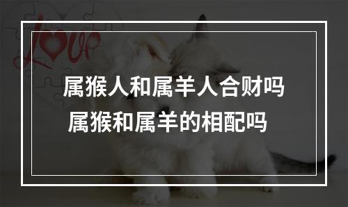 属猴人和属羊人合财吗 属猴和属羊的相配吗