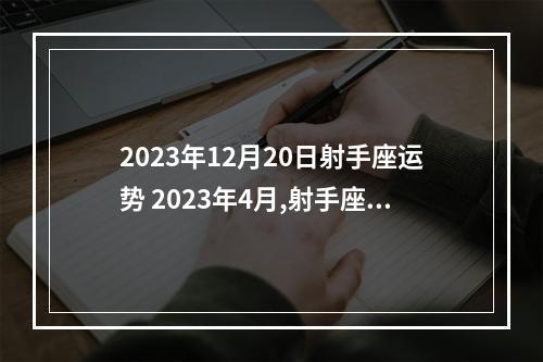 2023年12月20日射手座运势 2023年4月,射手座的整体运势怎么样?可以选择跳槽吗?