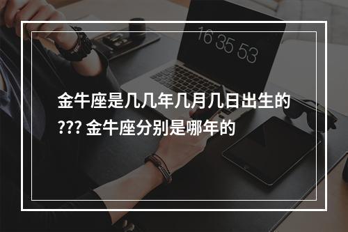 金牛座是几几年几月几日出生的??? 金牛座分别是哪年的