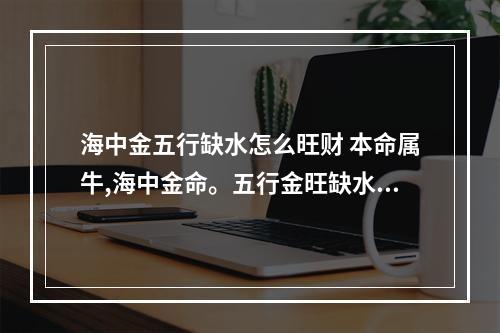 海中金五行缺水怎么旺财 本命属牛,海中金命。五行金旺缺水;日主天干为金,生于秋季。