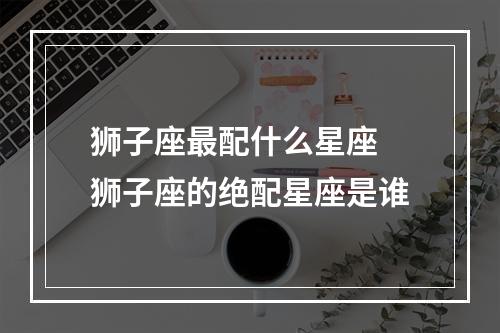 狮子座最配什么星座 狮子座的绝配星座是谁