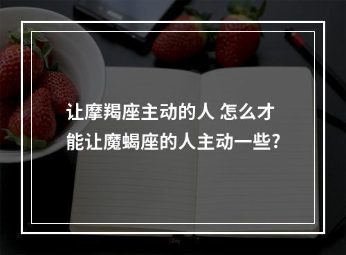 让摩羯座主动的人 怎么才能让魔蝎座的人主动一些?
