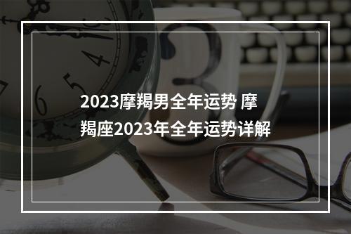 2023摩羯男全年运势 摩羯座2023年全年运势详解