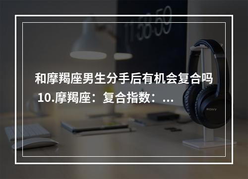 和摩羯座男生分手后有机会复合吗 10.摩羯座：复合指数：★★☆