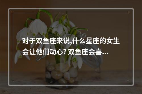 对于双鱼座来说,什么星座的女生会让他们动心? 双鱼座会喜欢哪个星座的女生