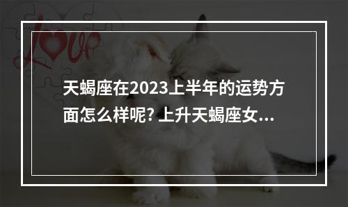 天蝎座在2023上半年的运势方面怎么样呢? 上升天蝎座女2023年运势