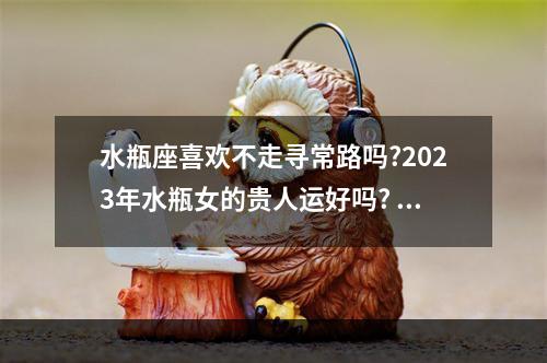 水瓶座喜欢不走寻常路吗?2023年水瓶女的贵人运好吗? 2023年水瓶座女啥运最好