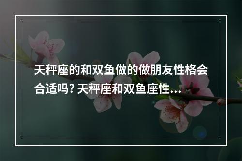 天秤座的和双鱼做的做朋友性格会合适吗? 天秤座和双鱼座性格不合