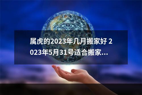 属虎的2023年几月搬家好 2023年5月31号适合搬家吗?