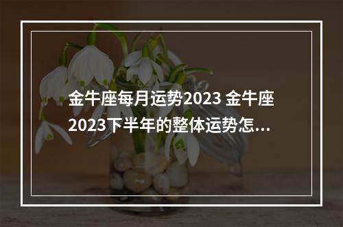 金牛座每月运势2023 金牛座2023下半年的整体运势怎么样呢?如何抓住好运?
