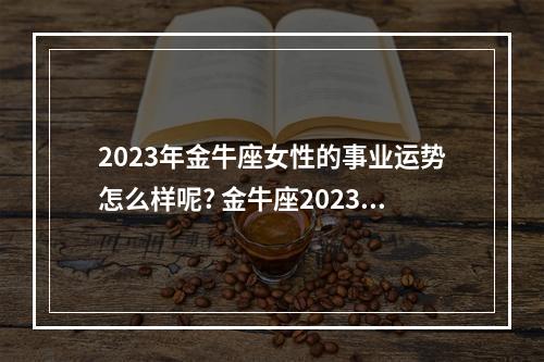 2023年金牛座女性的事业运势怎么样呢? 金牛座2023年下半年运势裴恩