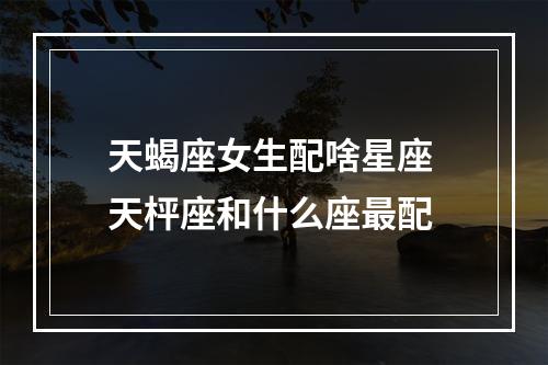 天蝎座女生配啥星座 天枰座和什么座最配