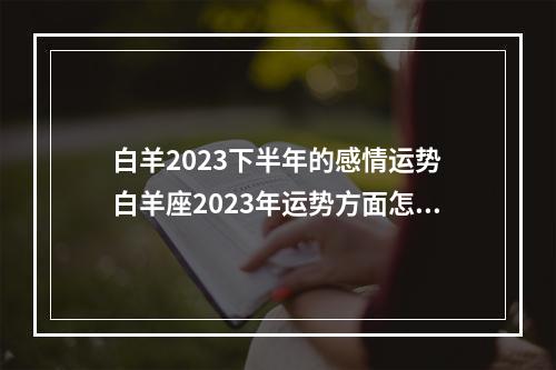 白羊2023下半年的感情运势 白羊座2023年运势方面怎么样呢?